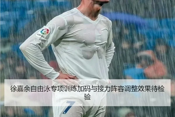 徐嘉余自由泳专项训练加码与接力阵容调整效果待检验