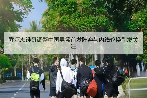 乔尔杰维奇调整中国男篮首发阵容与内线轮换引发关注