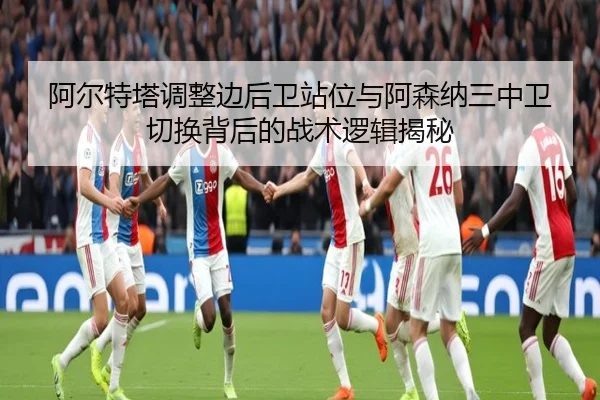 阿尔特塔调整边后卫站位与阿森纳三中卫切换背后的战术逻辑揭秘